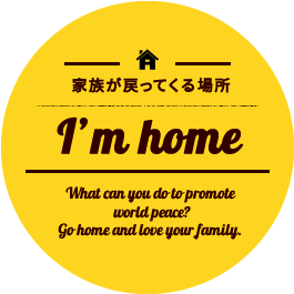 家族が戻ってくる場所　I’m home.What can you do to promote world peace? Go home and love your family.